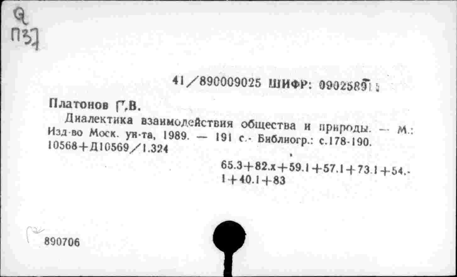 ﻿41/890009025 ШИФР: 0902585”] 5
Платонов Г,В.
Диалектика взаимодействия общества и природы — м • Изд-во Моск, ун-та, 1989. - 191 с - Библиогр.: с.178-190 10568+Д10569/1.324	Н
65.3-+-82.Х4-59.1 +57.14 73 1 +54 -1+40.1+83
890706